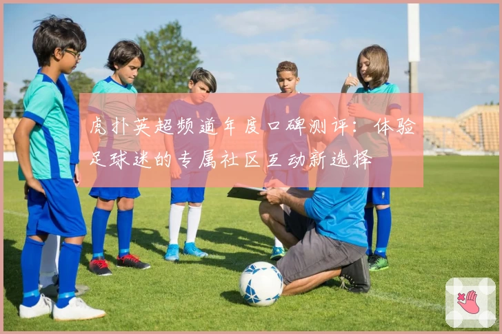 虎扑英超频道年度口碑测评：体验足球迷的专属社区互动新选择