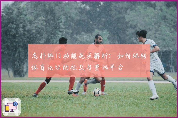 虎扑热门功能亮点解析:如何玩转体育论坛的社交与资讯平台