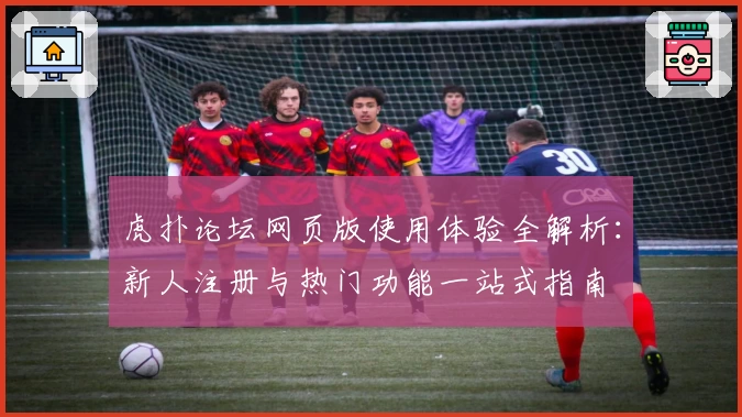 虎扑论坛网页版使用体验全解析：新人注册与热门功能一站式指南