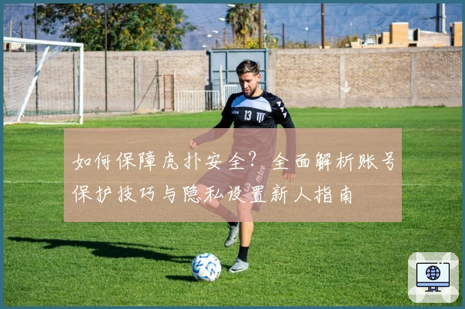 如何保障虎扑安全?全面解析账号保护技巧与隐私设置新人指南