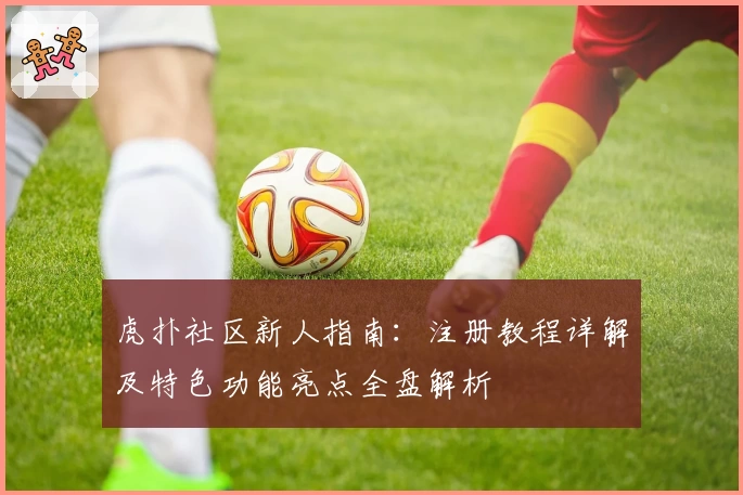 虎扑社区新人指南：注册教程详解及特色功能亮点全盘解析
