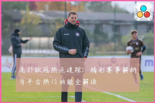 虎扑欧冠热点追踪：精彩赛事解析与平台热门功能全解读