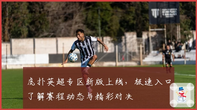 虎扑英超专区新版上线，极速入口了解赛程动态与精彩对决