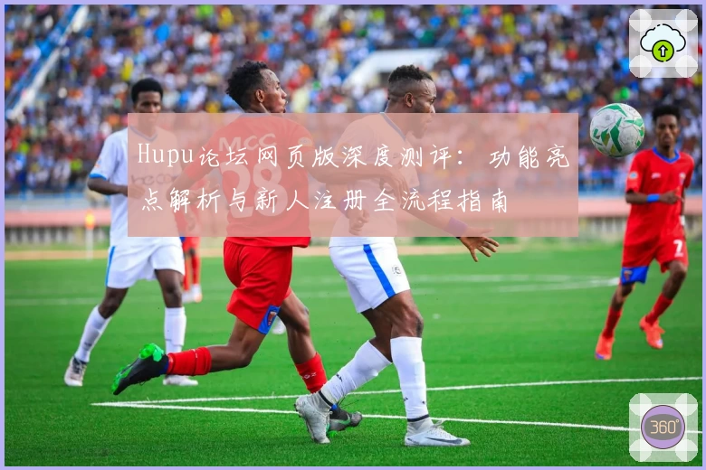 Hupu论坛网页版深度测评：功能亮点解析与新人注册全流程指南