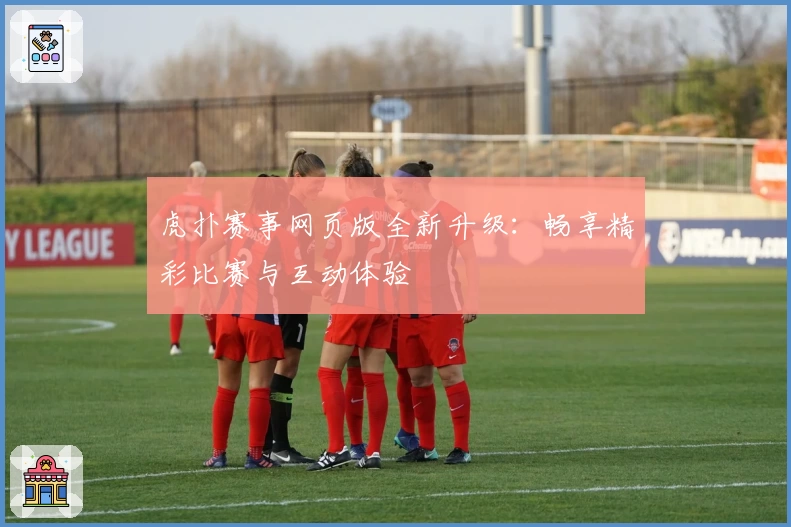 虎扑赛事网页版全新升级：畅享精彩比赛与互动体验
