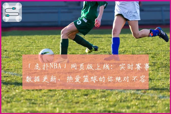 「虎扑NBA」网页版上线：实时赛事数据更新，热爱篮球的你绝对不容错过