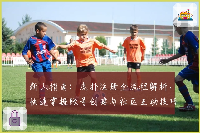 新人指南：虎扑注册全流程解析，快速掌握账号创建与社区互动技巧