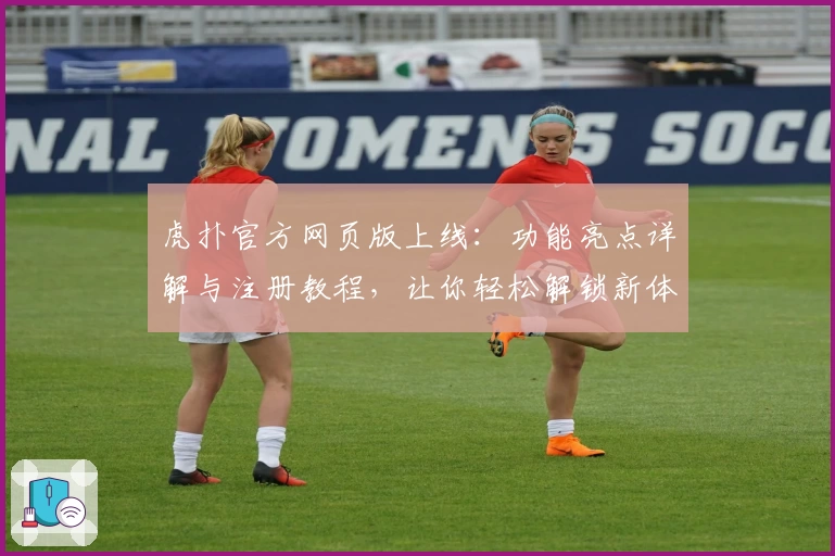 虎扑官方网页版上线：功能亮点详解与注册教程，让你轻松解锁新体验