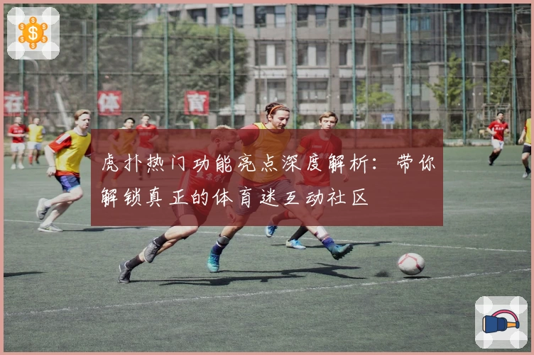 虎扑热门功能亮点深度解析：带你解锁真正的体育迷互动社区