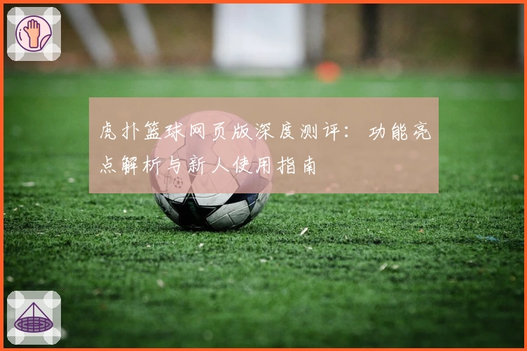 虎扑篮球网页版深度测评：功能亮点解析与新人使用指南
