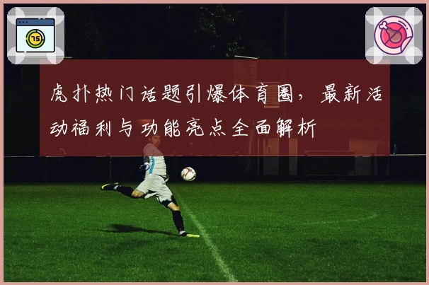 虎扑热门话题引爆体育圈，最新活动福利与功能亮点全面解析
