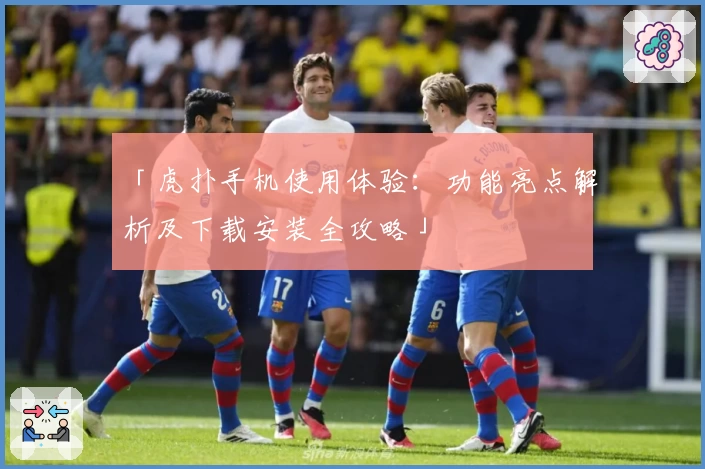 「虎扑手机使用体验：功能亮点解析及下载安装全攻略」