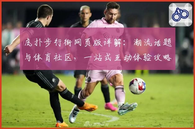 虎扑步行街网页版详解:潮流话题与体育社区,一站式互动体验攻略