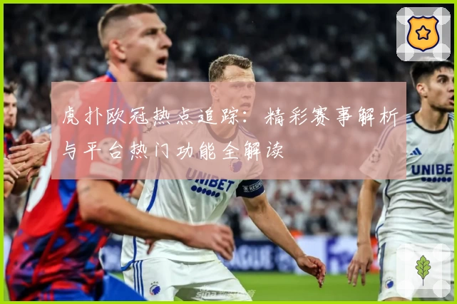 虎扑欧冠热点追踪：精彩赛事解析与平台热门功能全解读