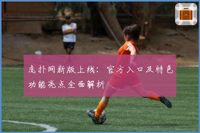 虎扑网新版上线:官方入口及特色功能亮点全面解析