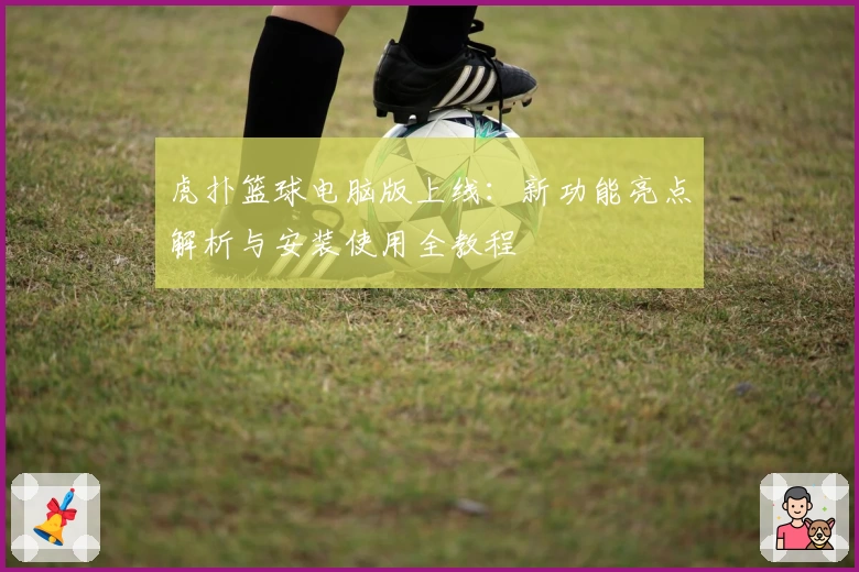 虎扑篮球电脑版上线：新功能亮点解析与安装使用全教程