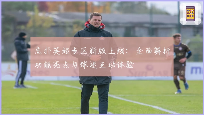 虎扑英超专区新版上线：全面解析功能亮点与球迷互动体验