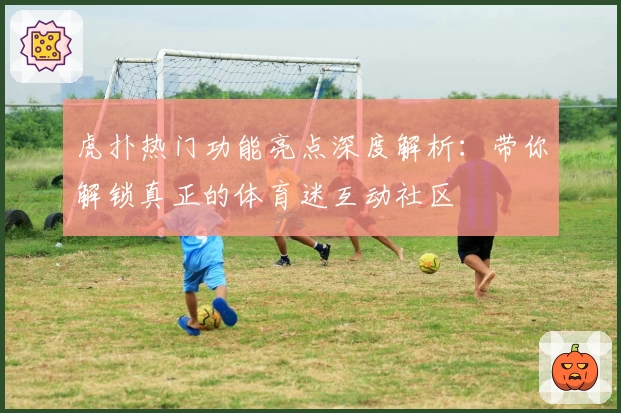 虎扑热门功能亮点深度解析：带你解锁真正的体育迷互动社区
