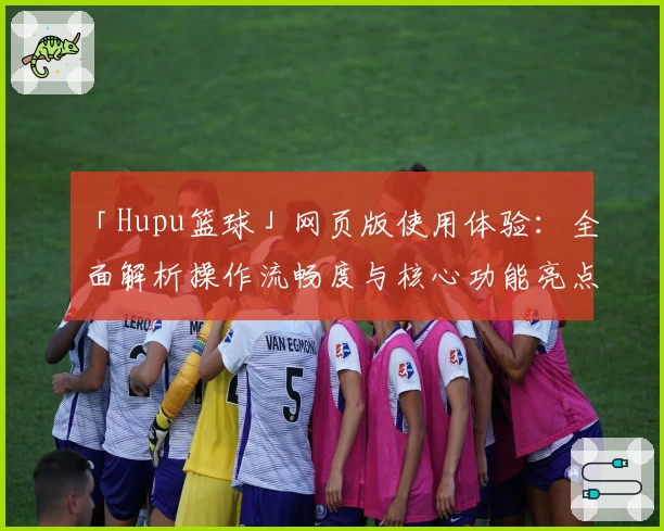 「Hupu篮球」网页版使用体验：全面解析操作流畅度与核心功能亮点