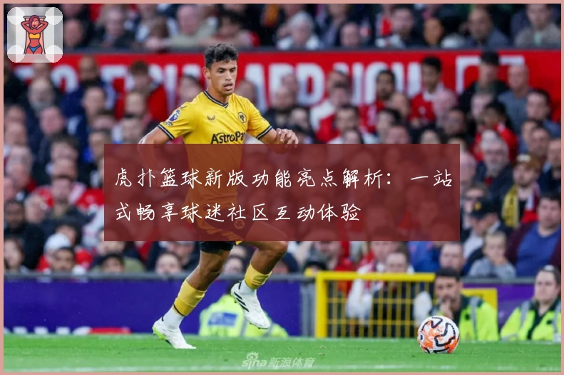 虎扑篮球新版功能亮点解析：一站式畅享球迷社区互动体验