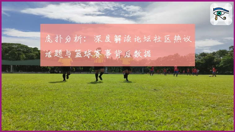 虎扑分析：深度解读论坛社区热议话题与篮球赛事背后数据