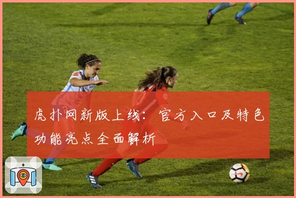虎扑网新版上线:官方入口及特色功能亮点全面解析