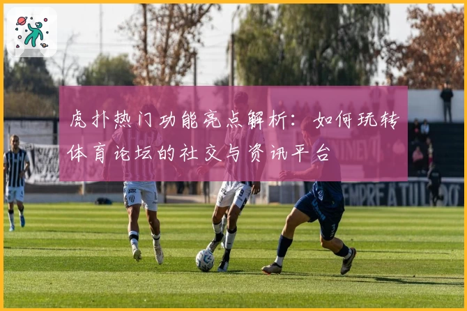 虎扑热门功能亮点解析:如何玩转体育论坛的社交与资讯平台