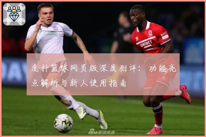 虎扑篮球网页版深度测评：功能亮点解析与新人使用指南