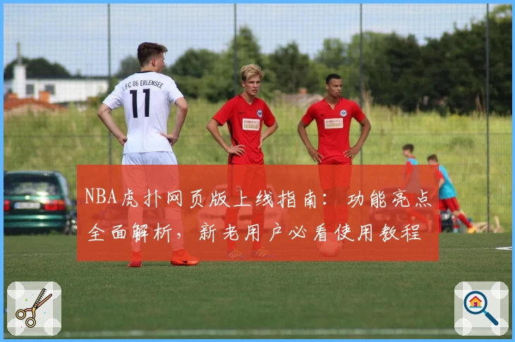 NBA虎扑网页版上线指南:功能亮点全面解析,新老用户必看使用教程