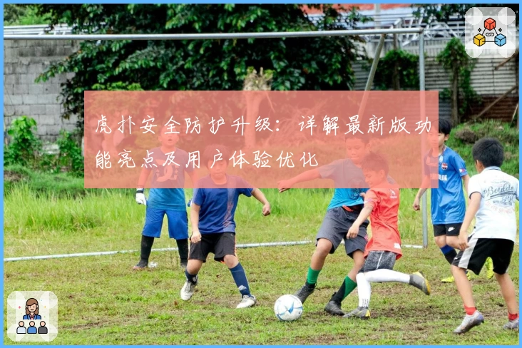 虎扑安全防护升级：详解最新版功能亮点及用户体验优化