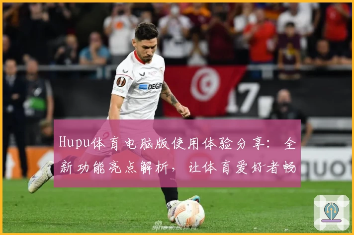Hupu体育电脑版使用体验分享：全新功能亮点解析，让体育爱好者畅享赛事热潮