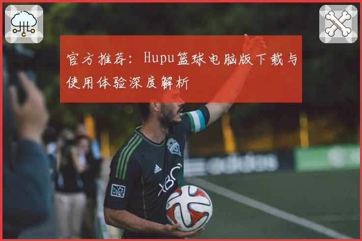 官方推荐：Hupu篮球电脑版下载与使用体验深度解析