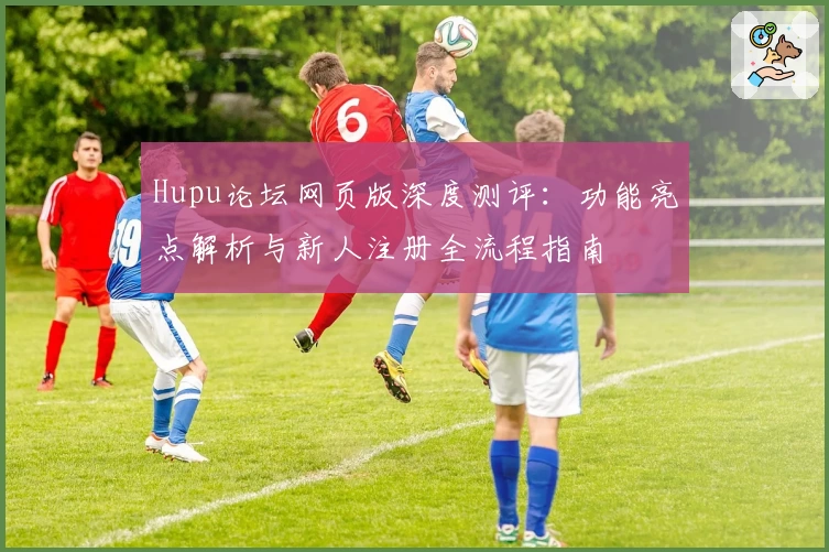 Hupu论坛网页版深度测评：功能亮点解析与新人注册全流程指南