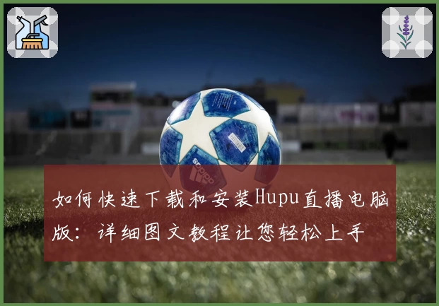 如何快速下载和安装Hupu直播电脑版:详细图文教程让您轻松上手