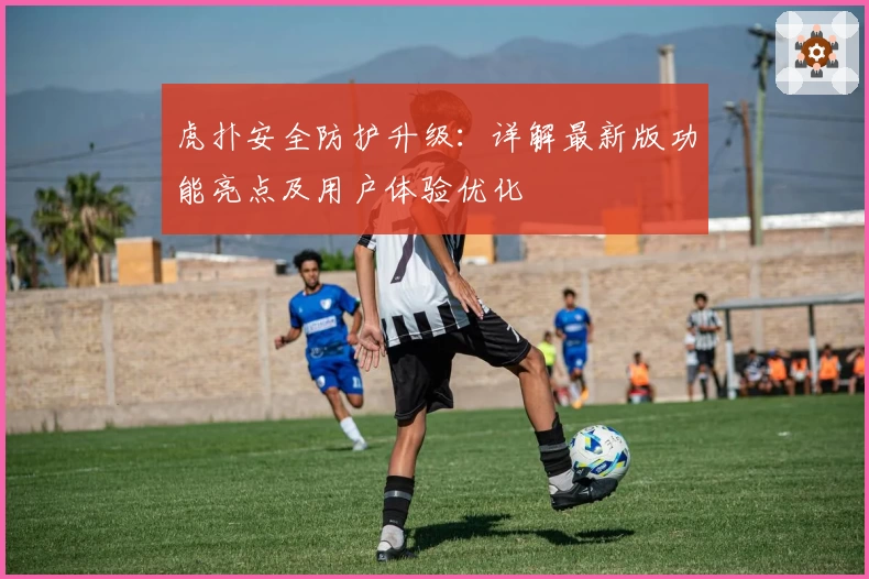 虎扑安全防护升级：详解最新版功能亮点及用户体验优化