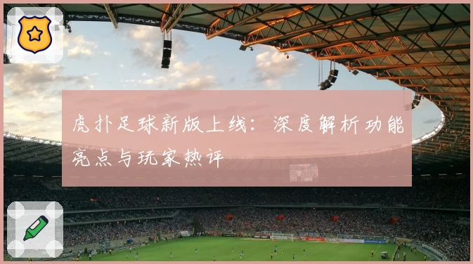 虎扑足球新版上线：深度解析功能亮点与玩家热评