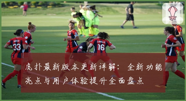 虎扑最新版本更新详解：全新功能亮点与用户体验提升全面盘点