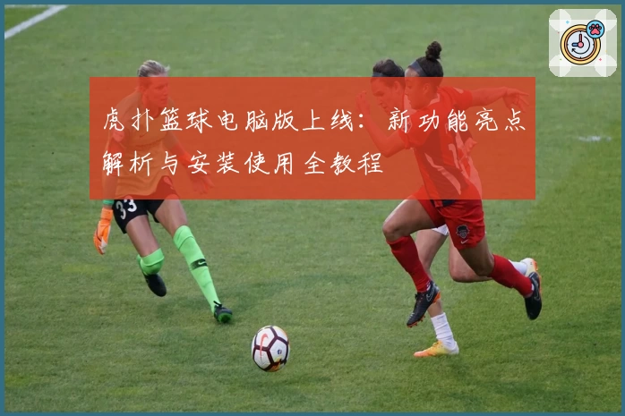 虎扑篮球电脑版上线:新功能亮点解析与安装使用全教程