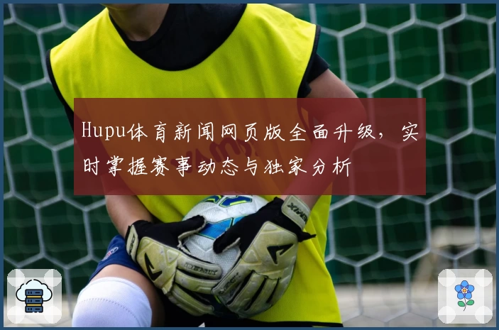 Hupu体育新闻网页版全面升级，实时掌握赛事动态与独家分析